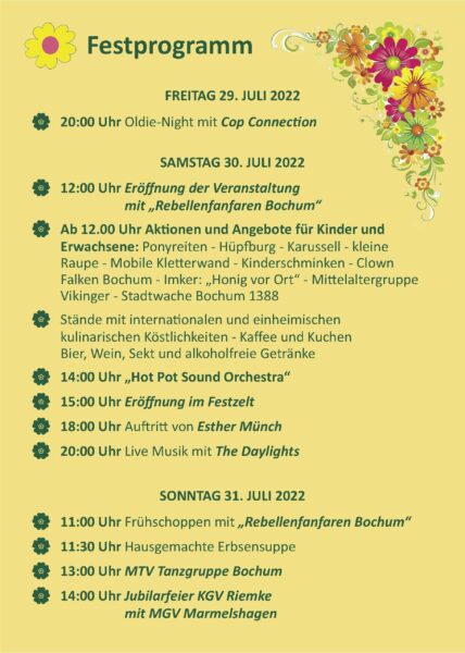 Festprogramm
FREITAG 29. JULI 2022
20:00 Uhr Oldie-Night mit Cop Connection
SAMSTAG 30. JULI 2022
{0} 12:00 Uhr Eröffnung der Veranstaltung
mit „Rebellenfanfaren Bochum"
Ab 12.00 Uhr Aktionen und Angebote für Kinder und
Erwachsene: Ponyreiten - Hüpfburg - Karussell - kleine
Raupe - Mobile Kletterwand - Kinderschminken - Clown
Falken Bochum - Imker: „Honig vor Ort" - Mittelaltergruppe
Vikinger - Stadtwache Bochum 1388
Stände mit internationalen und einheimischen
kulinarischen Köstlichkeiten - Kaffee und Kuchen
Bier, Wein, Sekt und alkoholfreie Getränke
{0}
14:00 Uhr „Hot Pot Sound Orchestra"
15:00 Uhr Eröffnung im Festzelt
{0}
18:00 Uhr Auftritt von Esther Münch
20:00 Uhr Live Musik mit The Daylights
SONNTAG 31. JULI 2022
18?
11:00 Uhr Frühschoppen mit „, Rebellenfanfaren Bochum"
f0}
11:30 Uhr Hausgemachte Erbsensuppe
13:00 Uhr MTV Tanzgruppe Bochum
14:00 Uhr Jubilarfeier KGV Riemke
mit MGV Marmelshagen